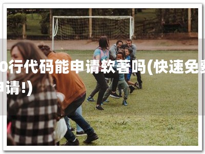 80行代码能申请软著吗(快速免费申请!)
