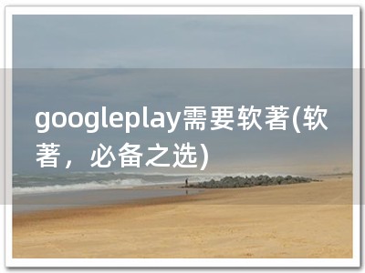 googleplay需要软著(软著，必备之选)