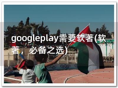 googleplay需要软著(软著，必备之选)