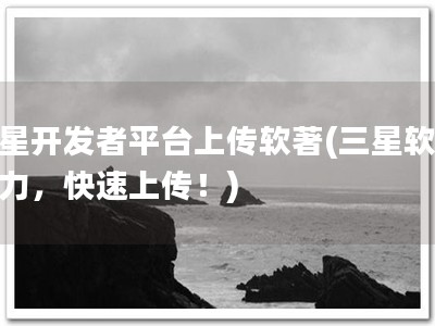 三星开发者平台上传软著(三星软著助力，快速上传！)