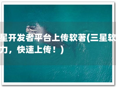 三星开发者平台上传软著(三星软著助力，快速上传！)