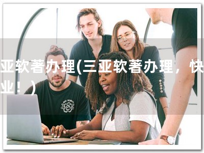 三亚软著办理(三亚软著办理，快捷专业！)