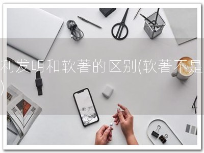 专利发明和软著的区别(软著不是专利)