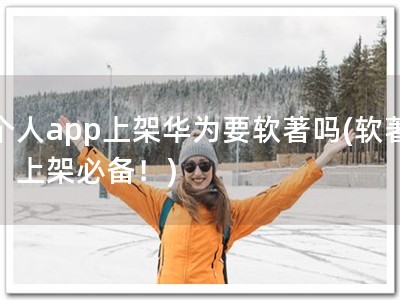 个人app上架华为要软著吗(软著，上架必备！)