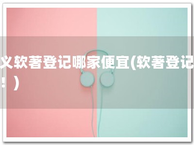 兴义软著登记哪家便宜(软著登记便宜！)