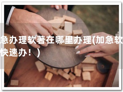 加急办理软著在哪里办理(加急软著，快速办！)