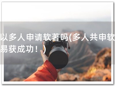 可以多人申请软著吗(多人共申软著，易获成功！)
