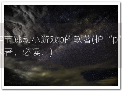 字节跳动小游戏p的软著(护“p”软著，必读！)