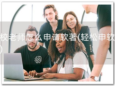 学校老师怎么申请软著(轻松申软著！)