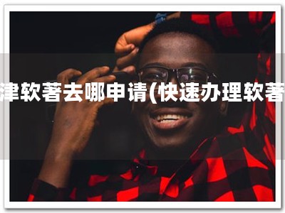 天津软著去哪申请(快速办理软著！)