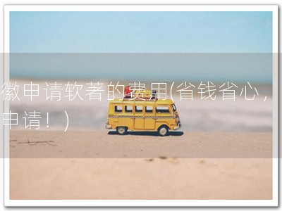 安徽申请软著的费用(省钱省心，软著申请！)