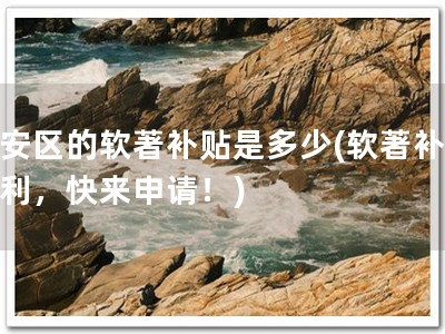 宝安区的软著补贴是多少(软著补贴福利，快来申请！)
