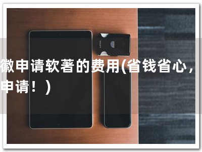 安徽申请软著的费用(省钱省心，软著申请！)