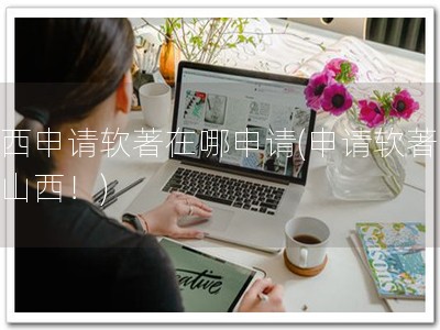山西申请软著在哪申请(申请软著，上山西！)