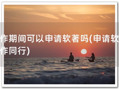 工作期间可以申请软著吗(申请软著工作同行)