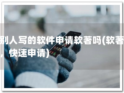 帮别人写的软件申请软著吗(软著必备，快速申请)