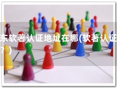 广东软著认证地址在哪(软著认证去哪？)