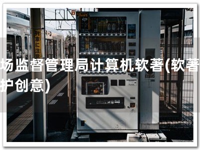 市场监督管理局计算机软著(软著，保护创意)