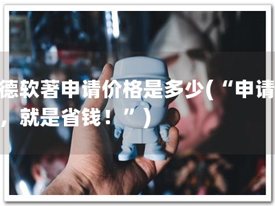 建德软著申请价格是多少(“申请软著，就是省钱！”)