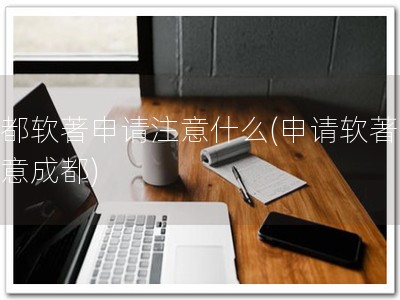 成都软著申请注意什么(申请软著，留意成都)
