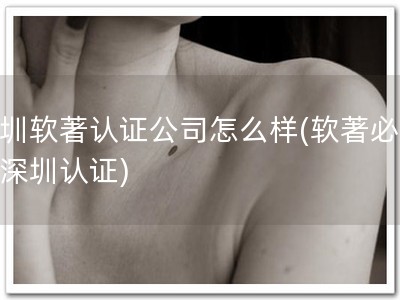 深圳软著认证公司怎么样(软著必备，深圳认证)