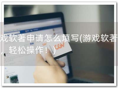 游戏软著申请怎么填写(游戏软著申请，轻松操作！)