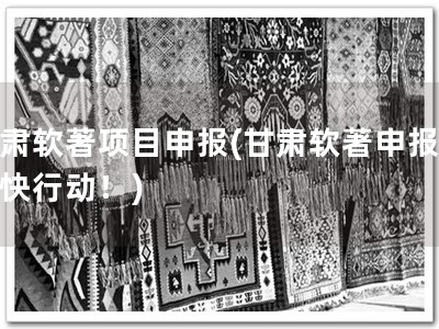 甘肃软著项目申报(甘肃软著申报，赶快行动！)