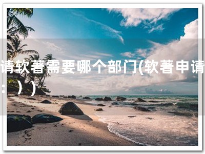 申请软著需要哪个部门(软著申请部门：）)