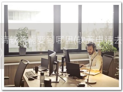 申请软著需要到哪里(软著申请去哪？)