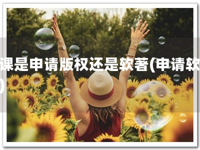 网课是申请版权还是软著(申请软著！)