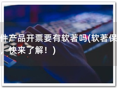 软件产品开票要有软著吗(软著保开票，快来了解！)