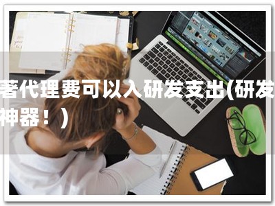 软著代理费可以入研发支出(研发省钱神器！)