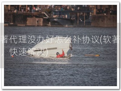 软著代理没办好怎么补协议(软著补办，快速解决)