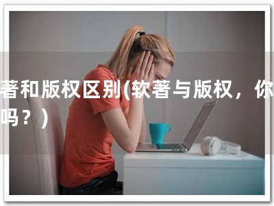 软著和版权区别(软著与版权，你知道吗？)