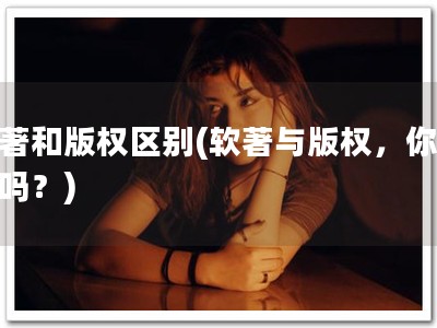 软著和版权区别(软著与版权，你知道吗？)