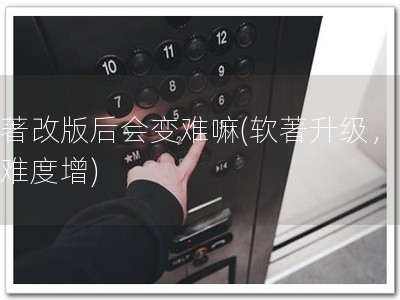 软著改版后会变难嘛(软著升级，备案难度增)