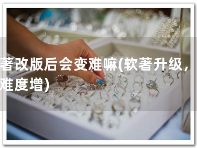 软著改版后会变难嘛(软著升级，备案难度增)