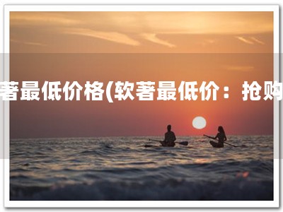 软著最低价格(软著最低价：抢购！)