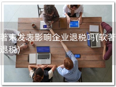 软著未发表影响企业退税吗(软著保障退税)