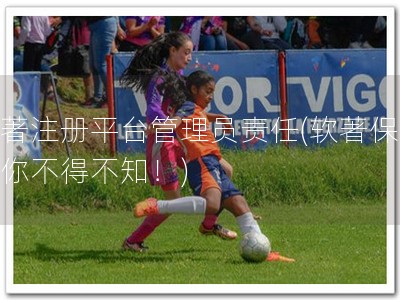 软著注册平台管理员责任(软著保护，你不得不知！)