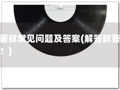 软著权常见问题及答案(解答软著疑惑！)