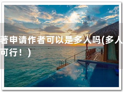 软著申请作者可以是多人吗(多人共申可行！)
