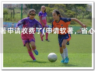 软著申请收费了(申请软著，省心！)
