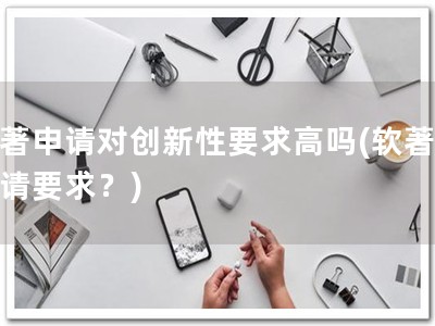 软著申请对创新性要求高吗(软著，申请要求？)