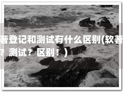 软著登记和测试有什么区别(软著登记？测试？区别！)