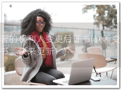 软著的权利人变更后证书(软著变更证书，快来更新！)