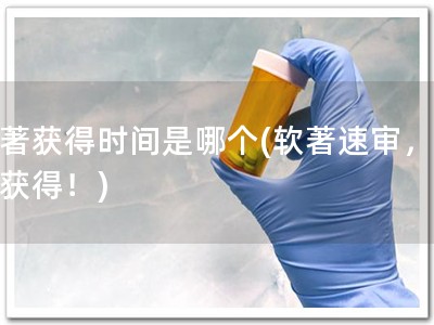 软著获得时间是哪个(软著速审，快速获得！)