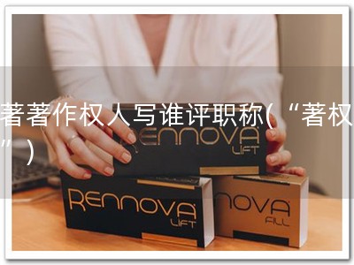 软著著作权人写谁评职称(“著权职升”)