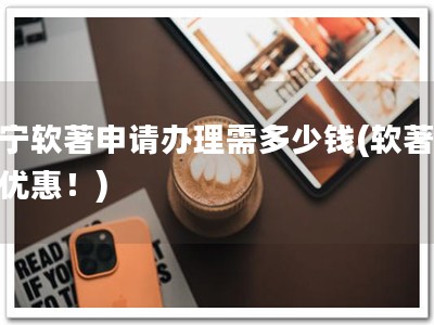 辽宁软著申请办理需多少钱(软著申请优惠！)