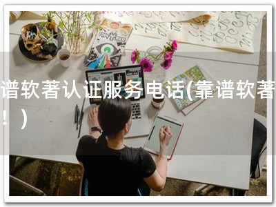 靠谱软著认证服务电话(靠谱软著认证！)